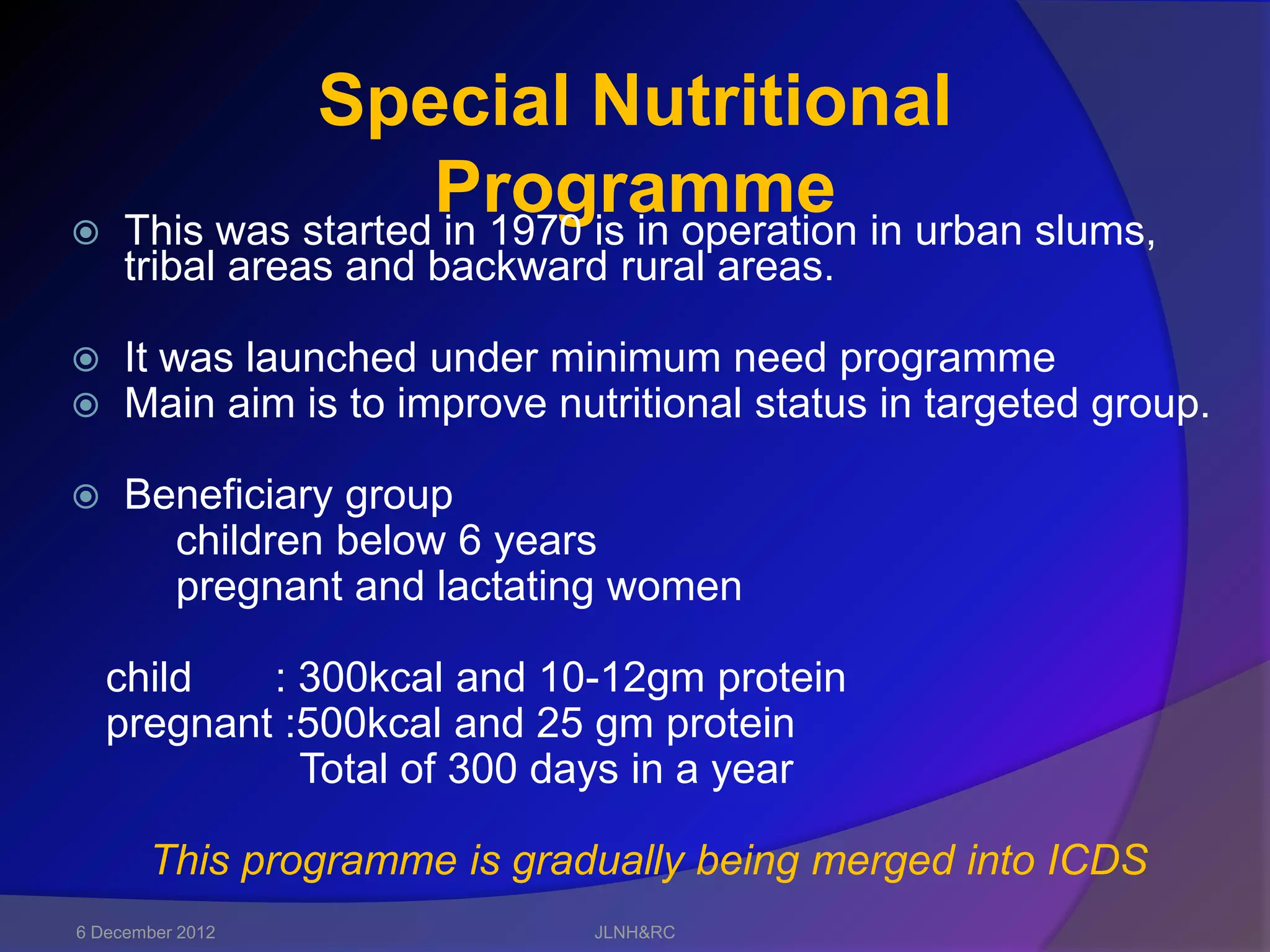 Special Nutritional

                     Programme in urban slums,
     This was started in 1970 is in operation
     tribal areas and backward rural areas.

    It was launched under minimum need programme
    Main aim is to improve nutritional status in targeted group.

    Beneficiary group
       children below 6 years
       pregnant and lactating women

    child   : 300kcal and 10-12gm protein
    pregnant :500kcal and 25 gm protein
              Total of 300 days in a year

       This programme is gradually being merged into ICDS
6 December 2012               JLNH&RC
 