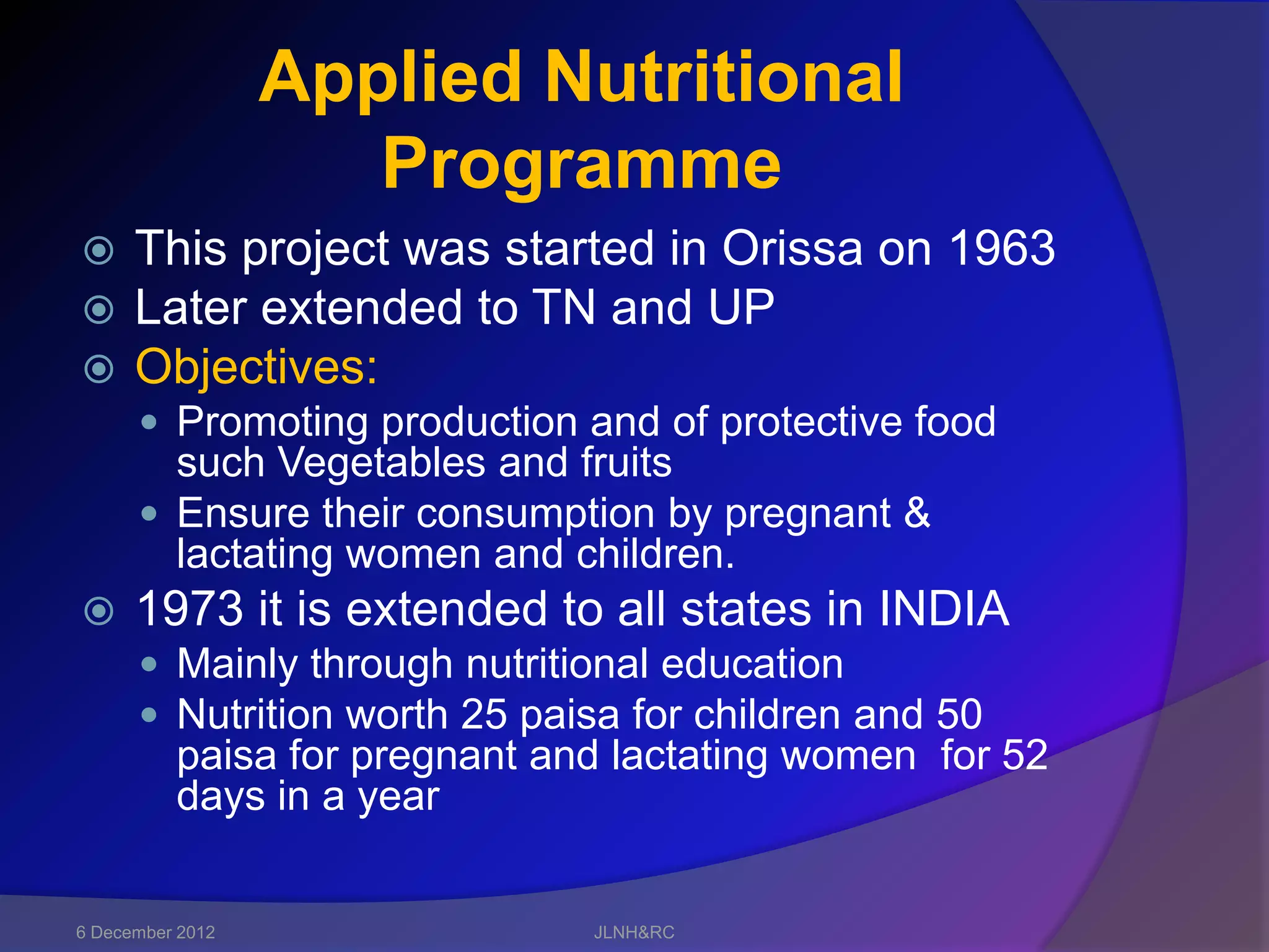 Applied Nutritional
                     Programme
     This project was started in Orissa on 1963
     Later extended to TN and UP
     Objectives:
       Promoting production and of protective food
        such Vegetables and fruits
       Ensure their consumption by pregnant &
        lactating women and children.
     1973 it is extended to all states in INDIA
       Mainly through nutritional education
       Nutrition worth 25 paisa for children and 50
          paisa for pregnant and lactating women for 52
          days in a year


6 December 2012                JLNH&RC
 