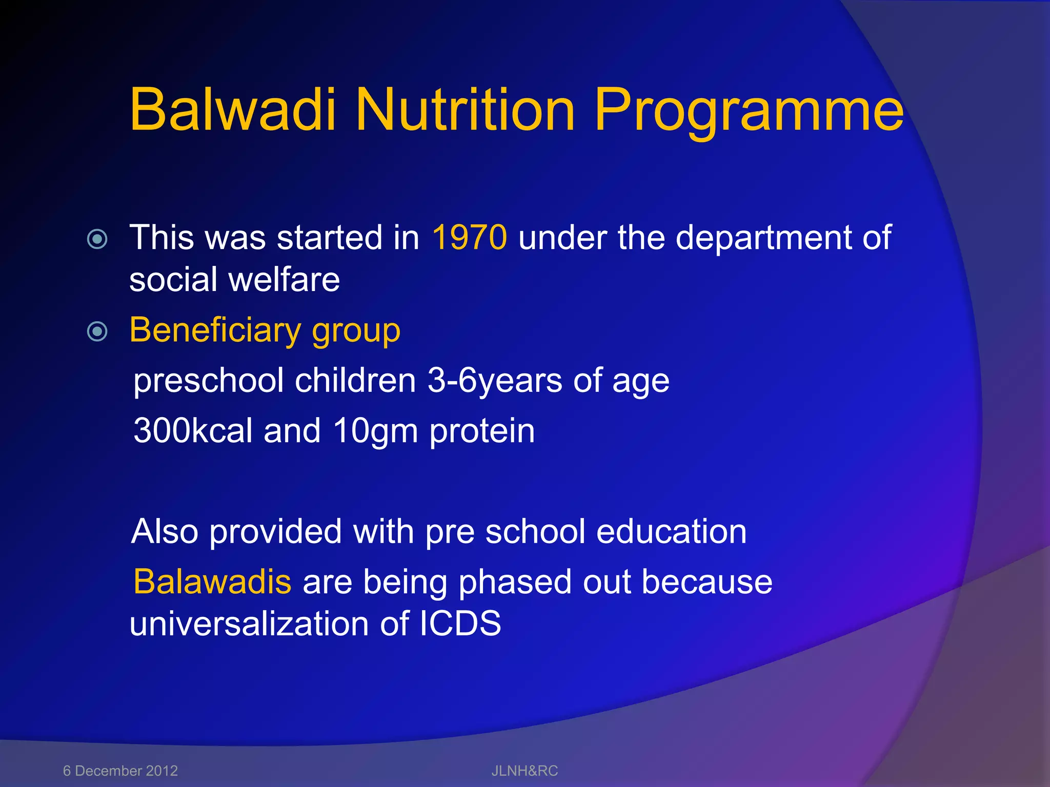 Balwadi Nutrition Programme
   This was started in 1970 under the department of
    social welfare
   Beneficiary group
    preschool children 3-6years of age
    300kcal and 10gm protein

        Also provided with pre school education
        Balawadis are being phased out because
        universalization of ICDS



6 December 2012              JLNH&RC
 