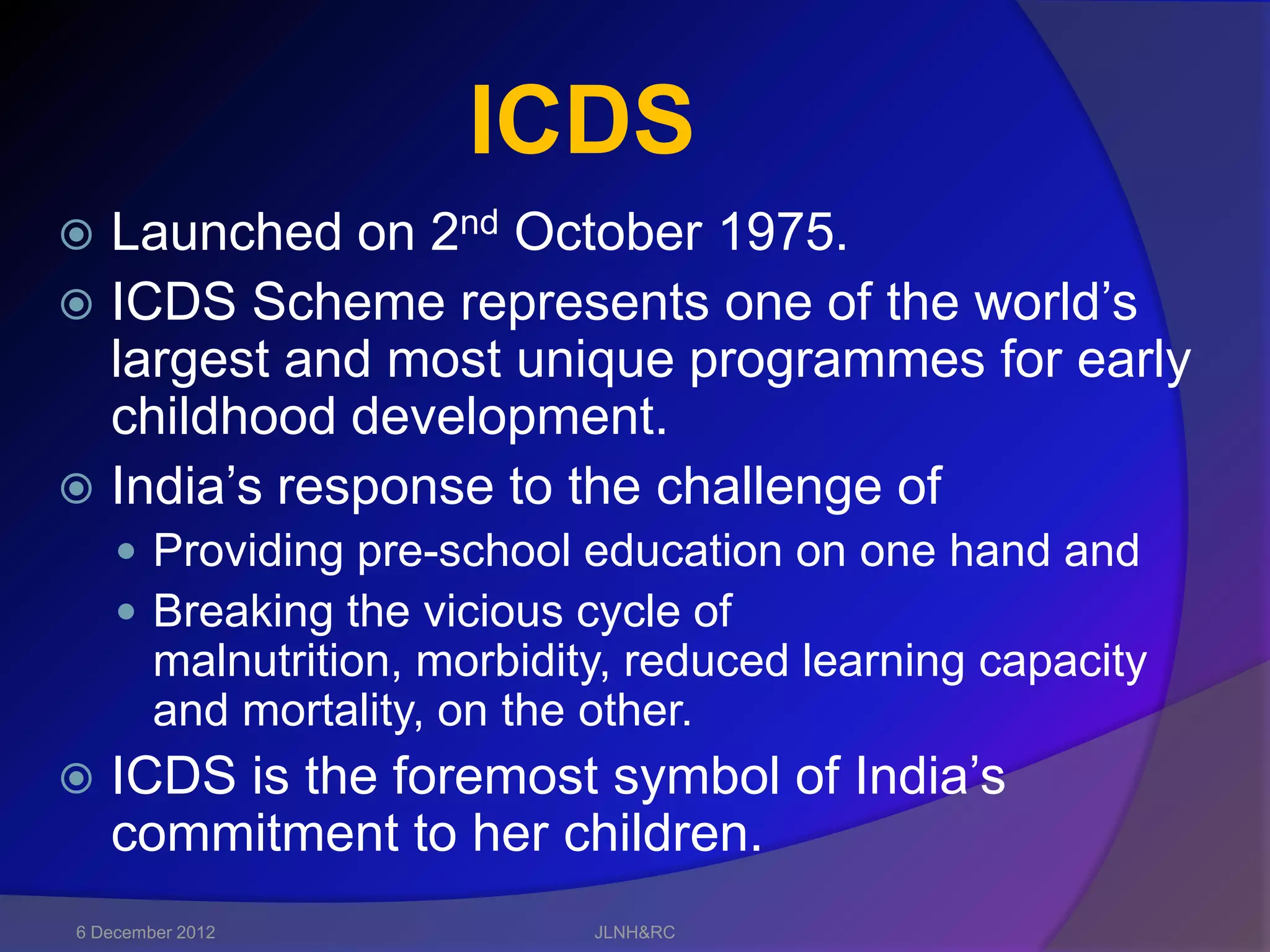 ICDS
 Launched on 2nd October 1975.
 ICDS Scheme represents one of the world’s
  largest and most unique programmes for early
  childhood development.
 India’s response to the challenge of
     Providing pre-school education on one hand and
     Breaking the vicious cycle of
        malnutrition, morbidity, reduced learning capacity
        and mortality, on the other.
   ICDS is the foremost symbol of India’s
    commitment to her children.
6 December 2012               JLNH&RC
 