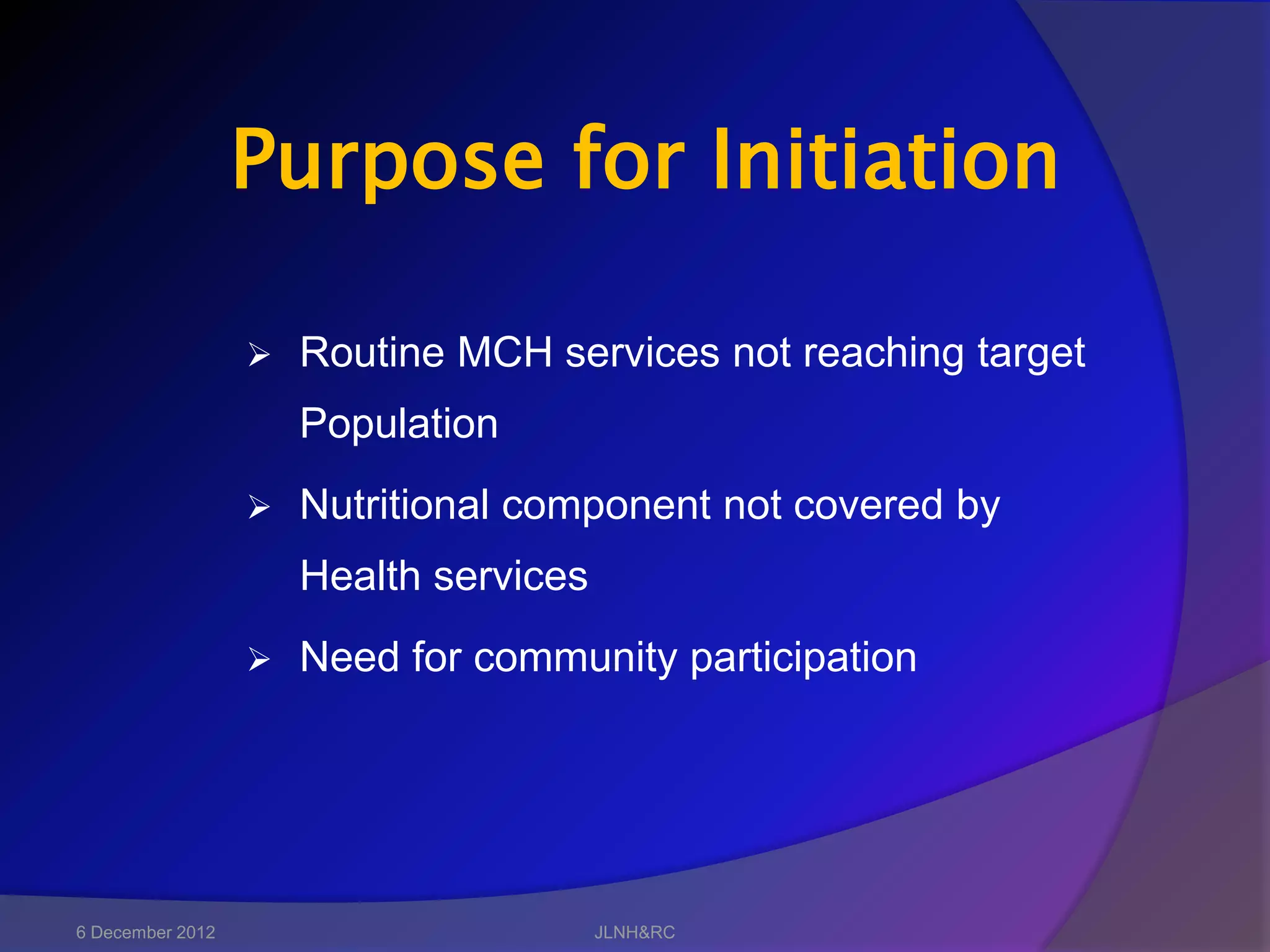 Purpose for Initiation

                     Routine MCH services not reaching target
                      Population
                     Nutritional component not covered by
                      Health services
                     Need for community participation




6 December 2012                         JLNH&RC
 