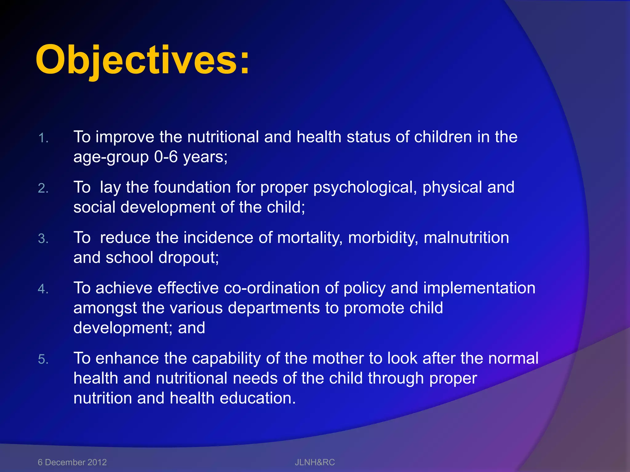 Objectives:
1.     To improve the nutritional and health status of children in the
       age-group 0-6 years;
2.     To lay the foundation for proper psychological, physical and
       social development of the child;
3.     To reduce the incidence of mortality, morbidity, malnutrition
       and school dropout;
4.     To achieve effective co-ordination of policy and implementation
       amongst the various departments to promote child
       development; and
5.     To enhance the capability of the mother to look after the normal
       health and nutritional needs of the child through proper
       nutrition and health education.


6 December 2012                       JLNH&RC
 