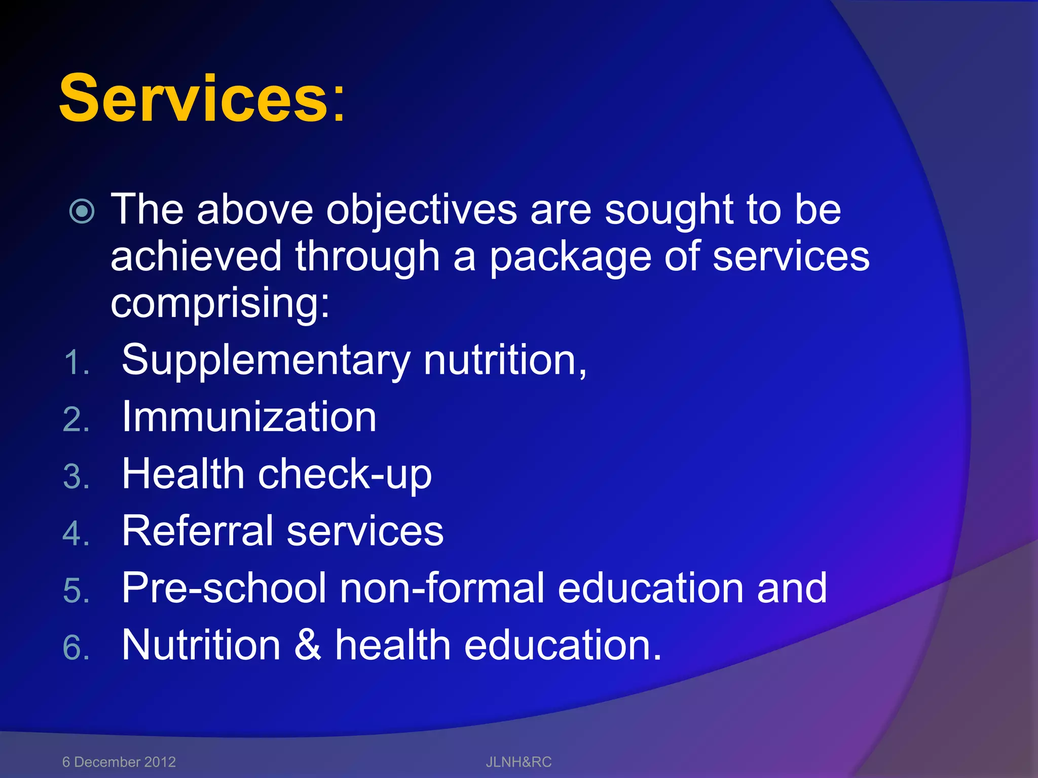 Services:
     The above objectives are sought to be
      achieved through a package of services
      comprising:
1.    Supplementary nutrition,
2.    Immunization
3.    Health check-up
4.    Referral services
5.    Pre-school non-formal education and
6.    Nutrition & health education.

6 December 2012         JLNH&RC
 