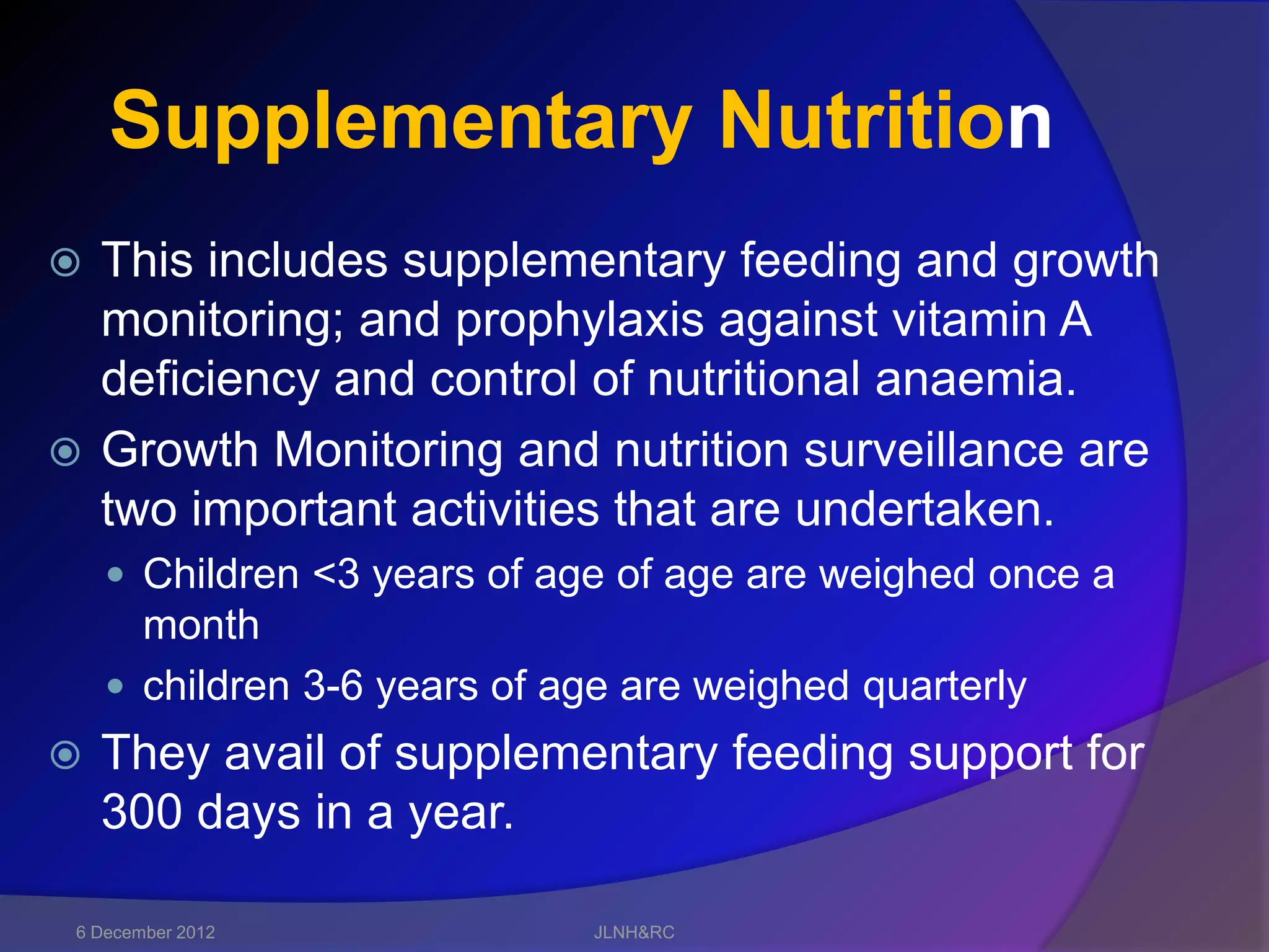Supplementary Nutrition
 This includes supplementary feeding and growth
  monitoring; and prophylaxis against vitamin A
  deficiency and control of nutritional anaemia.
 Growth Monitoring and nutrition surveillance are
  two important activities that are undertaken.
     Children <3 years of age of age are weighed once a
      month
     children 3-6 years of age are weighed quarterly
   They avail of supplementary feeding support for
    300 days in a year.

 6 December 2012             JLNH&RC
 