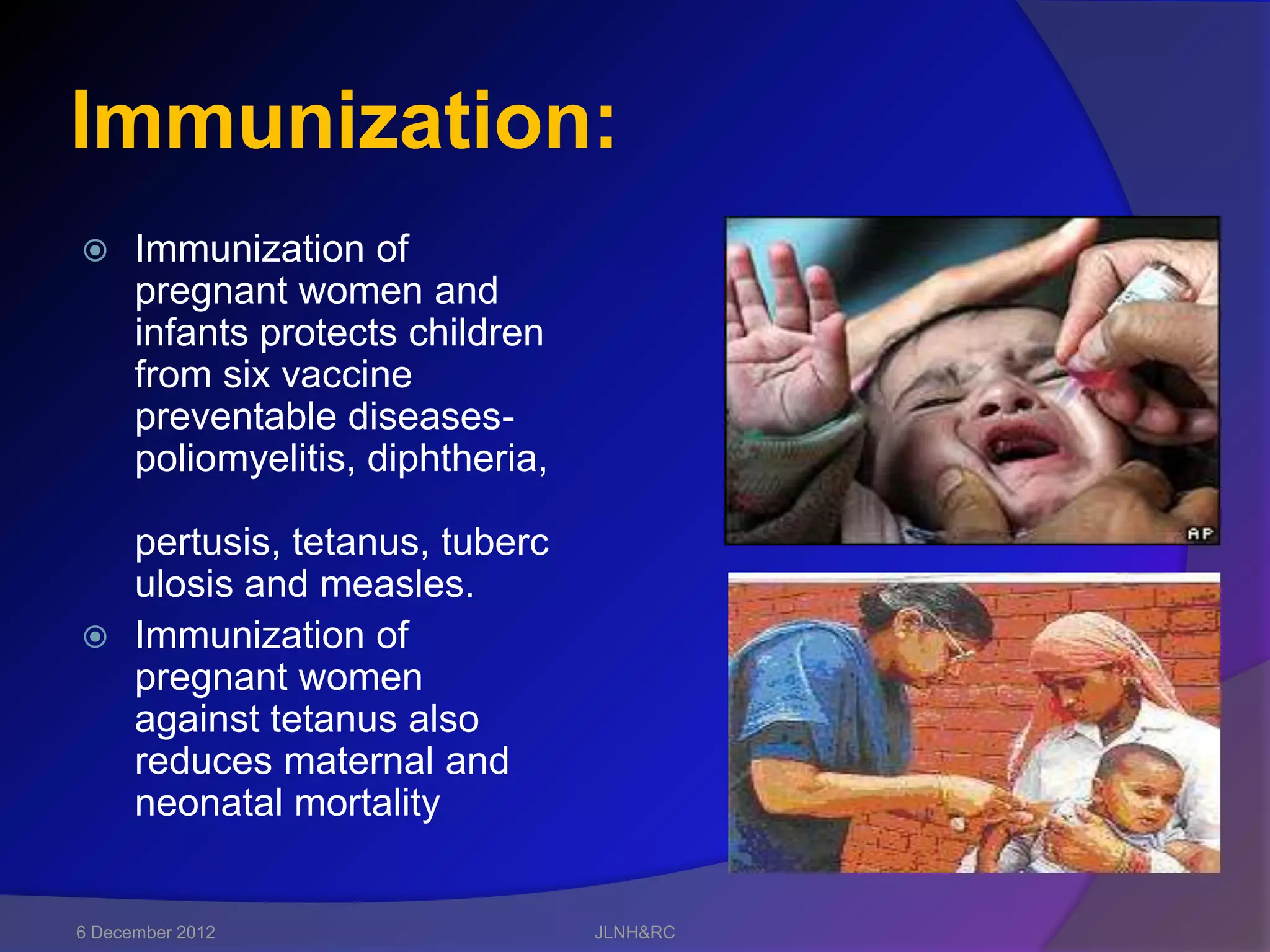 Immunization:
     Immunization of
      pregnant women and
      infants protects children
      from six vaccine
      preventable diseases-
      poliomyelitis, diphtheria,

  pertusis, tetanus, tuberc
  ulosis and measles.
 Immunization of
  pregnant women
  against tetanus also
  reduces maternal and
  neonatal mortality


6 December 2012                    JLNH&RC
 