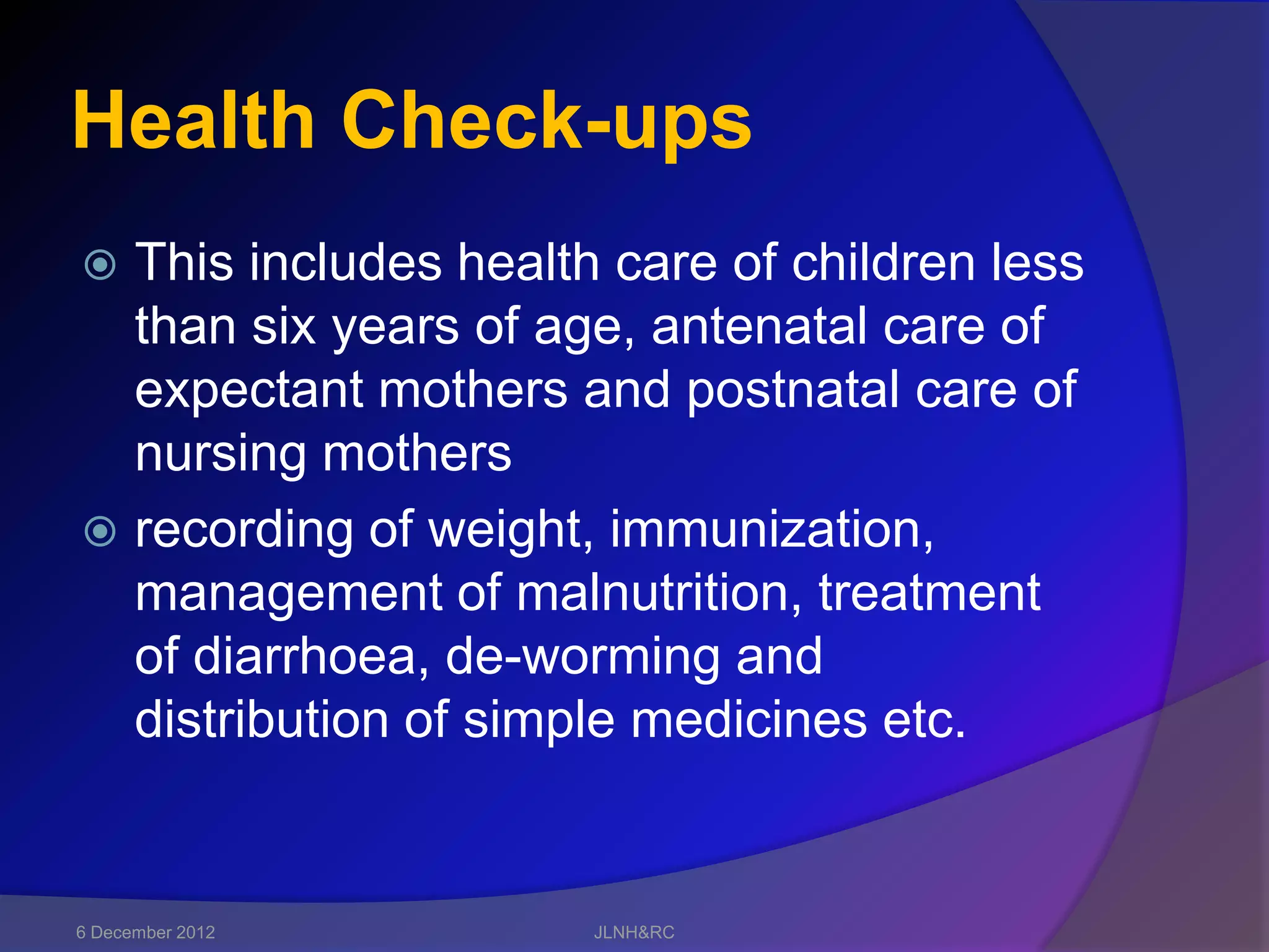Health Check-ups
 This includes health care of children less
  than six years of age, antenatal care of
  expectant mothers and postnatal care of
  nursing mothers
 recording of weight, immunization,
  management of malnutrition, treatment
  of diarrhoea, de-worming and
  distribution of simple medicines etc.


6 December 2012       JLNH&RC
 