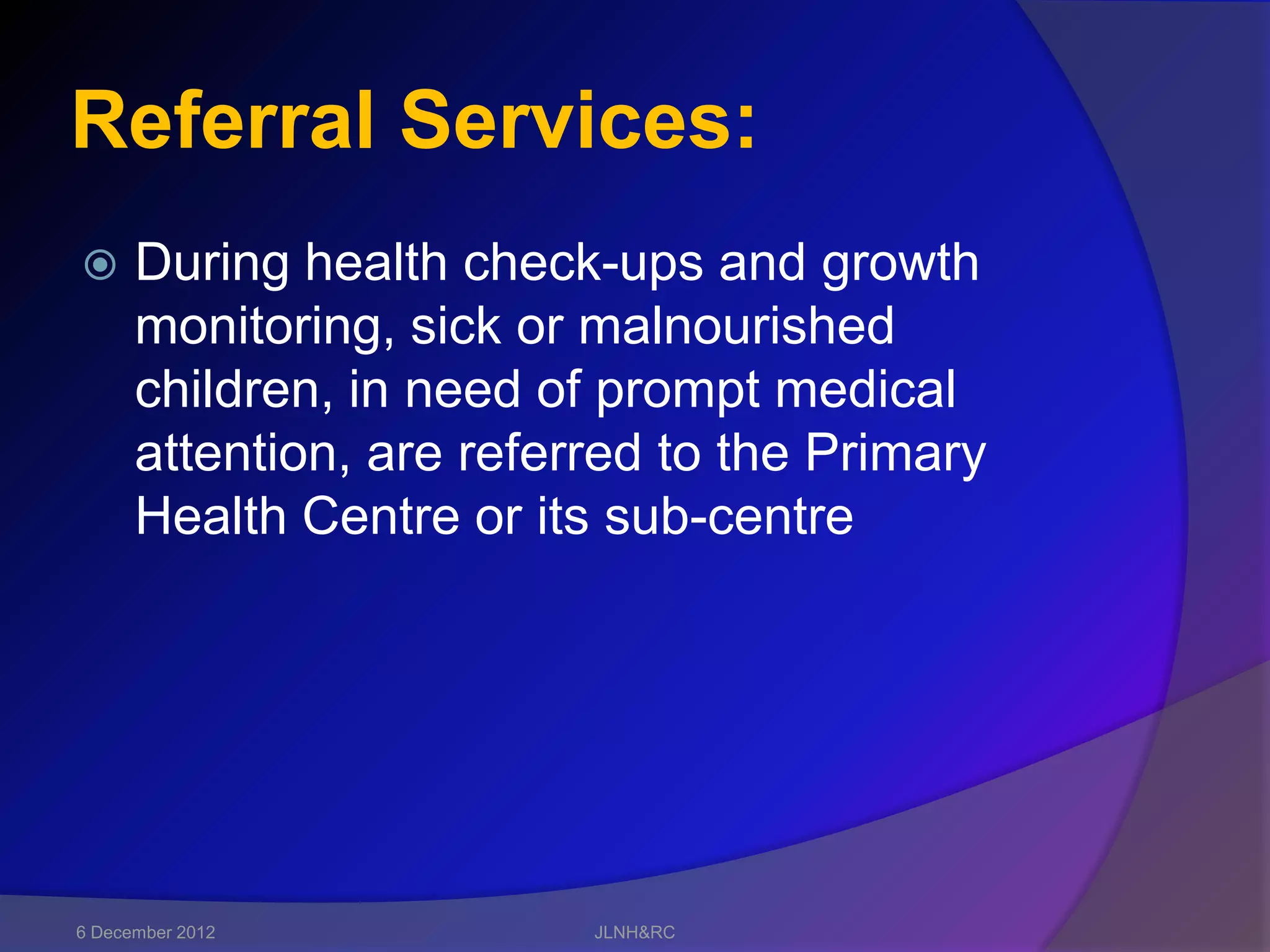 Referral Services:
     During health check-ups and growth
      monitoring, sick or malnourished
      children, in need of prompt medical
      attention, are referred to the Primary
      Health Centre or its sub-centre




6 December 2012           JLNH&RC
 