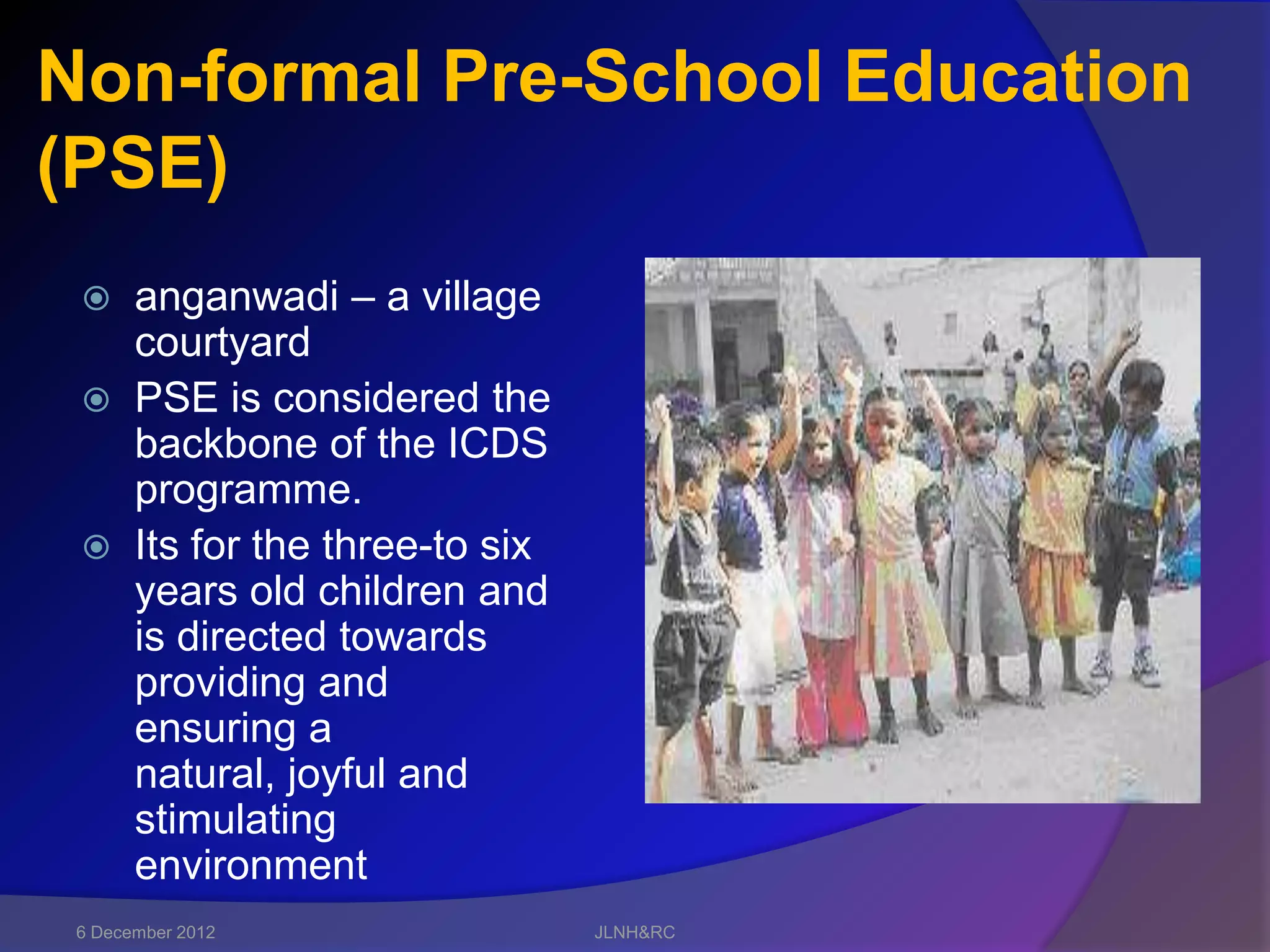 Non-formal Pre-School Education
(PSE)
  anganwadi – a village
   courtyard
  PSE is considered the
   backbone of the ICDS
   programme.
  Its for the three-to six
   years old children and
   is directed towards
   providing and
   ensuring a
   natural, joyful and
   stimulating
   environment
 6 December 2012              JLNH&RC
 
