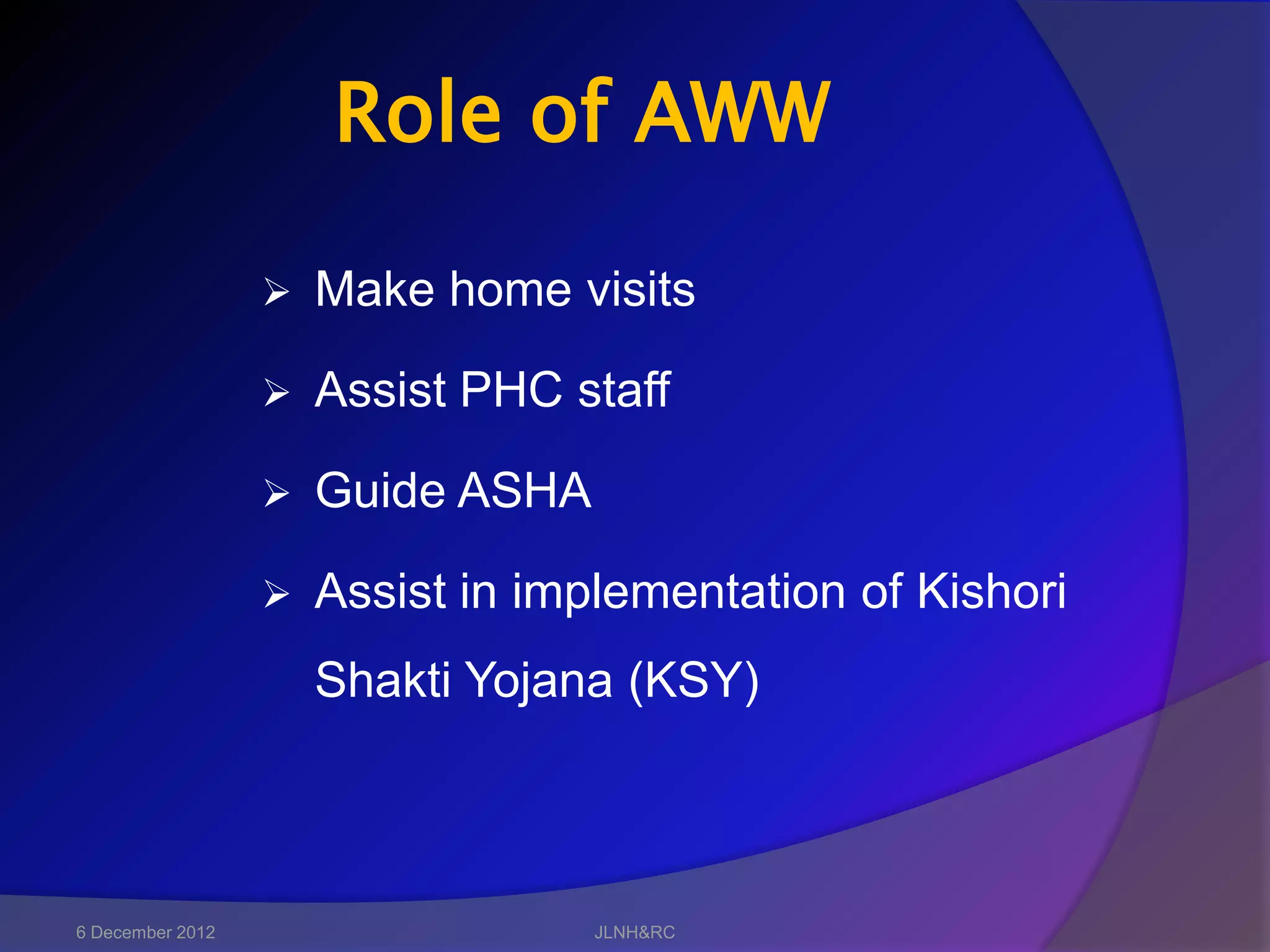 Role of AWW

                     Make home visits

                     Assist PHC staff

                     Guide ASHA

                     Assist in implementation of Kishori
                      Shakti Yojana (KSY)



6 December 2012                    JLNH&RC
 