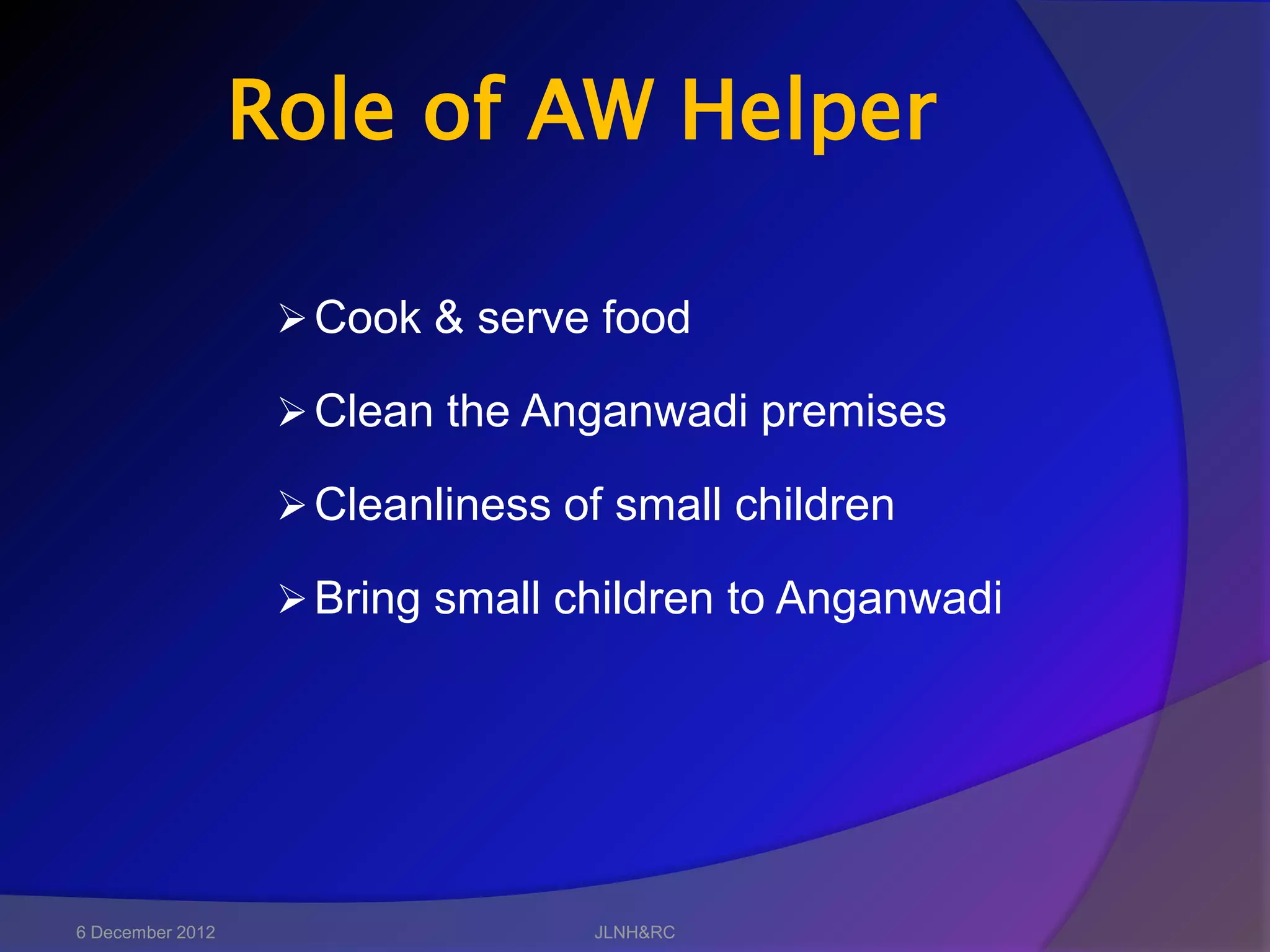 Role of AW Helper

                    Cook & serve food

                    Clean the Anganwadi premises

                    Cleanliness of small children

                    Bring small children to Anganwadi




6 December 2012                   JLNH&RC
 