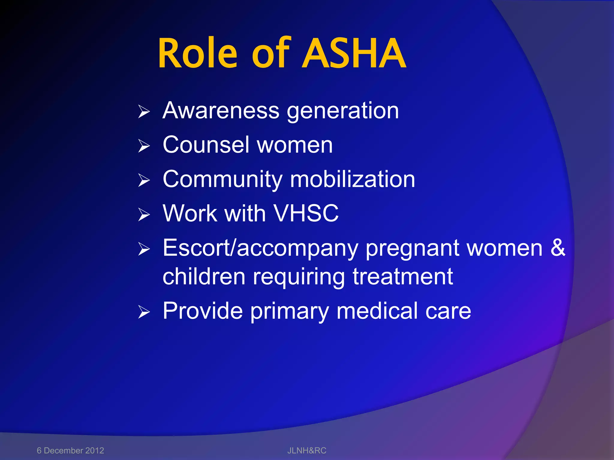 Role of ASHA
                     Awareness generation
                     Counsel women
                     Community mobilization
                     Work with VHSC
                     Escort/accompany pregnant women &
                      children requiring treatment
                     Provide primary medical care




6 December 2012                 JLNH&RC
 