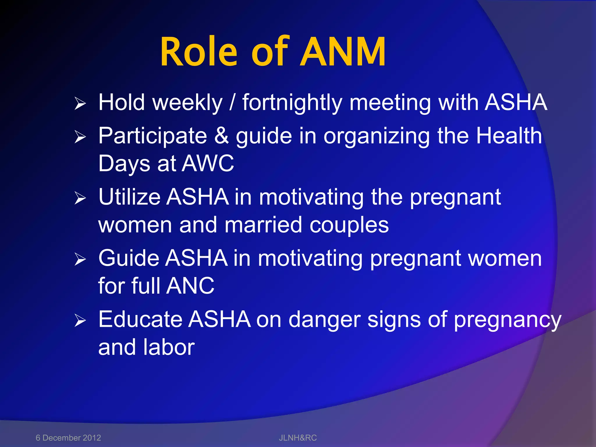 Role of ANM
             Hold weekly / fortnightly meeting with ASHA
             Participate & guide in organizing the Health
              Days at AWC
             Utilize ASHA in motivating the pregnant
              women and married couples
             Guide ASHA in motivating pregnant women
              for full ANC
             Educate ASHA on danger signs of pregnancy
              and labor


6 December 2012                JLNH&RC
 