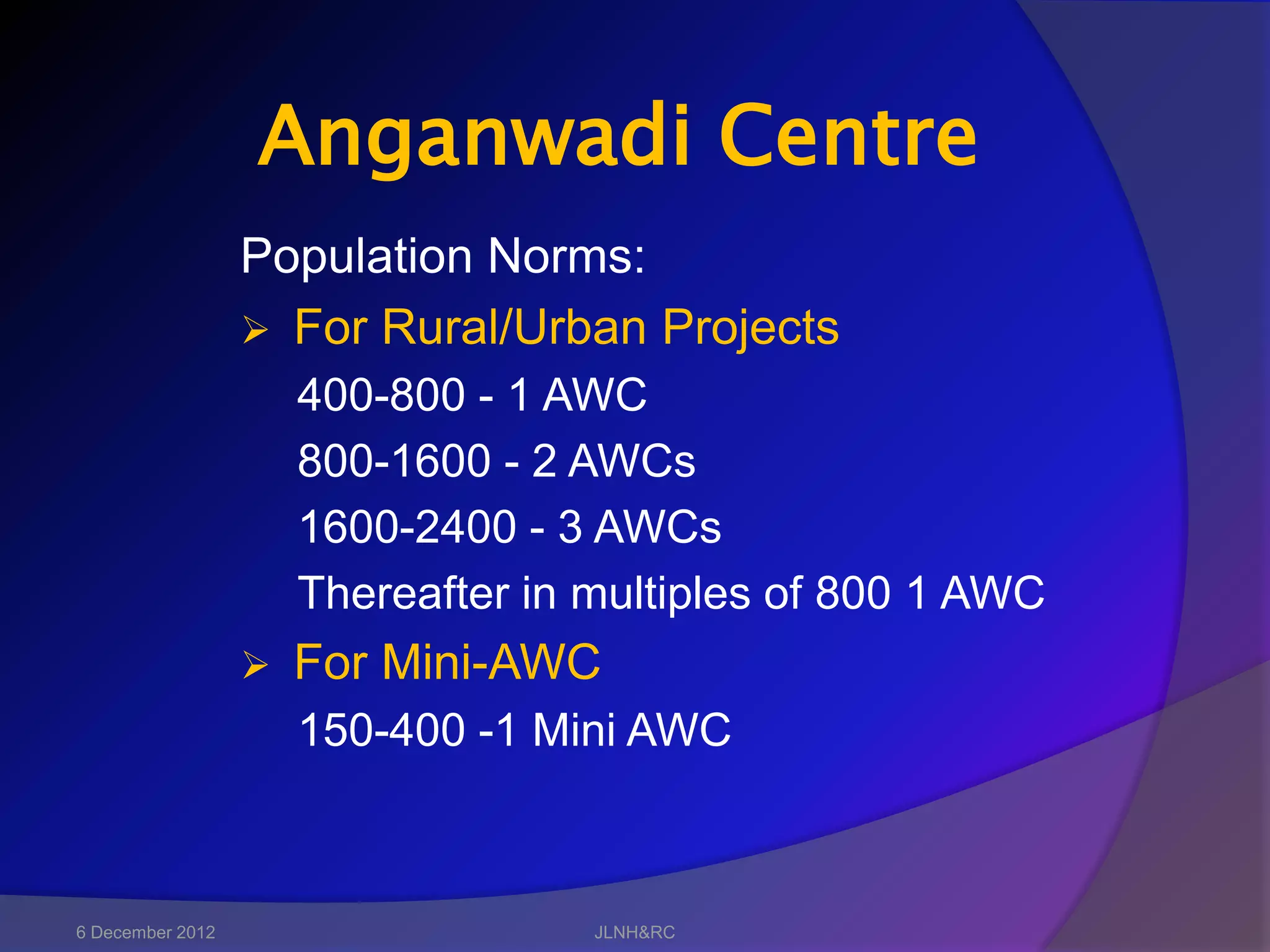 Anganwadi Centre
                  Population Norms:
                   For Rural/Urban Projects
                      400-800 - 1 AWC
                      800-1600 - 2 AWCs
                      1600-2400 - 3 AWCs
                      Thereafter in multiples of 800 1 AWC
                     For Mini-AWC
                      150-400 -1 Mini AWC



6 December 2012                     JLNH&RC
 