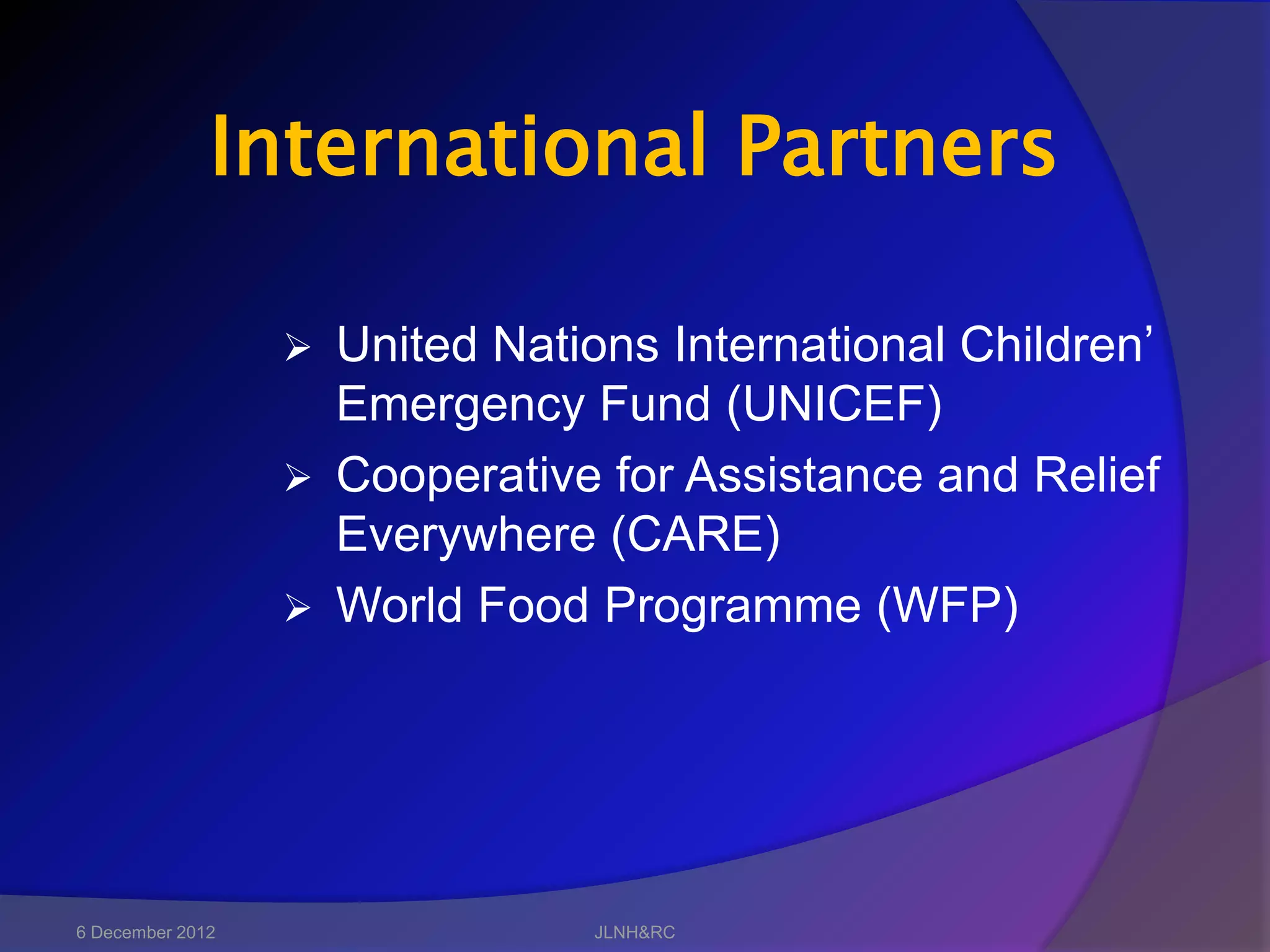 International Partners

                   United Nations International Children’
                    Emergency Fund (UNICEF)
                   Cooperative for Assistance and Relief
                    Everywhere (CARE)
                   World Food Programme (WFP)




6 December 2012                 JLNH&RC
 