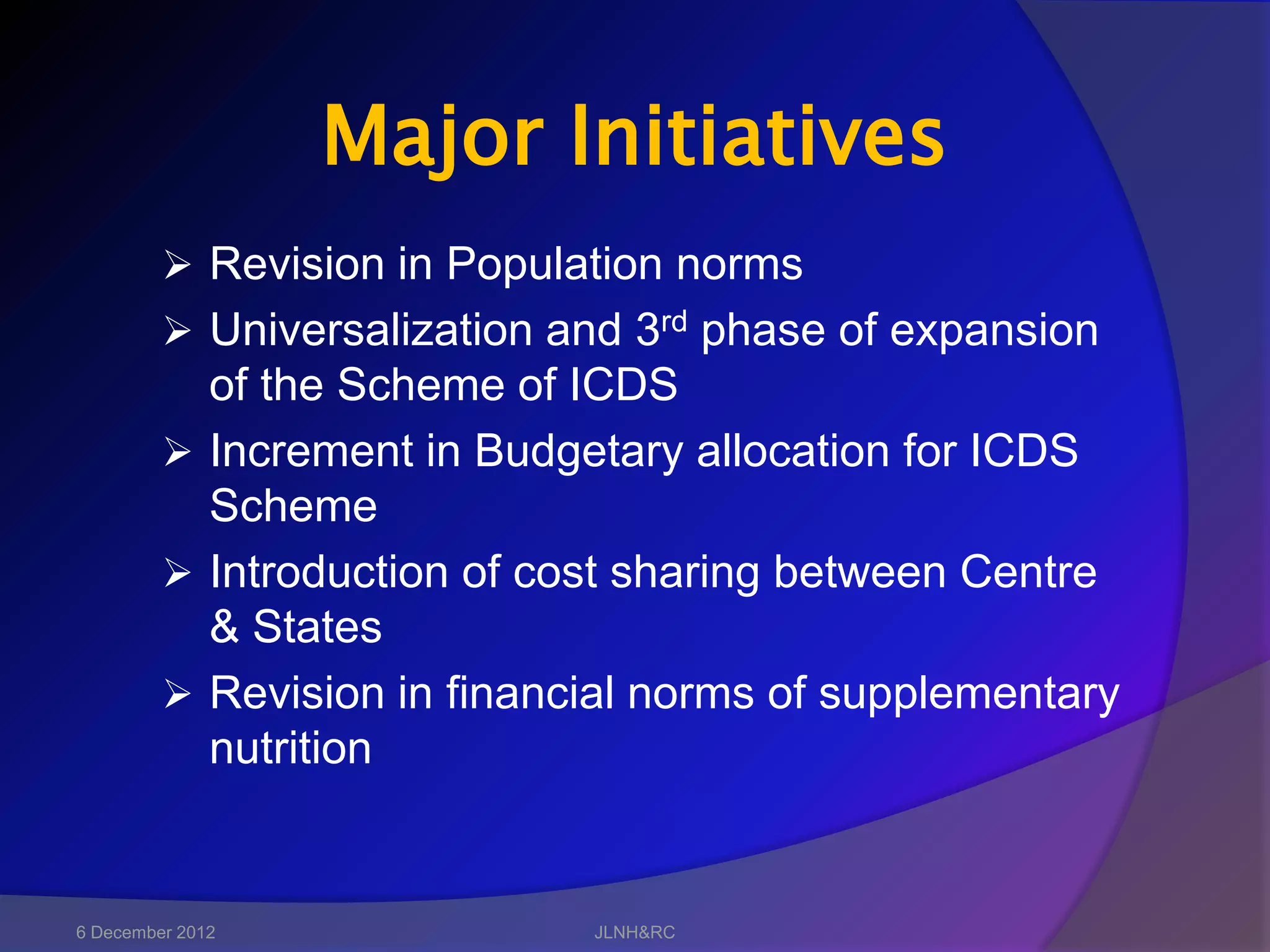 Major Initiatives
          Revision in Population norms
          Universalization and 3rd phase of expansion
           of the Scheme of ICDS
          Increment in Budgetary allocation for ICDS
           Scheme
          Introduction of cost sharing between Centre
           & States
          Revision in financial norms of supplementary
           nutrition


6 December 2012              JLNH&RC
 
