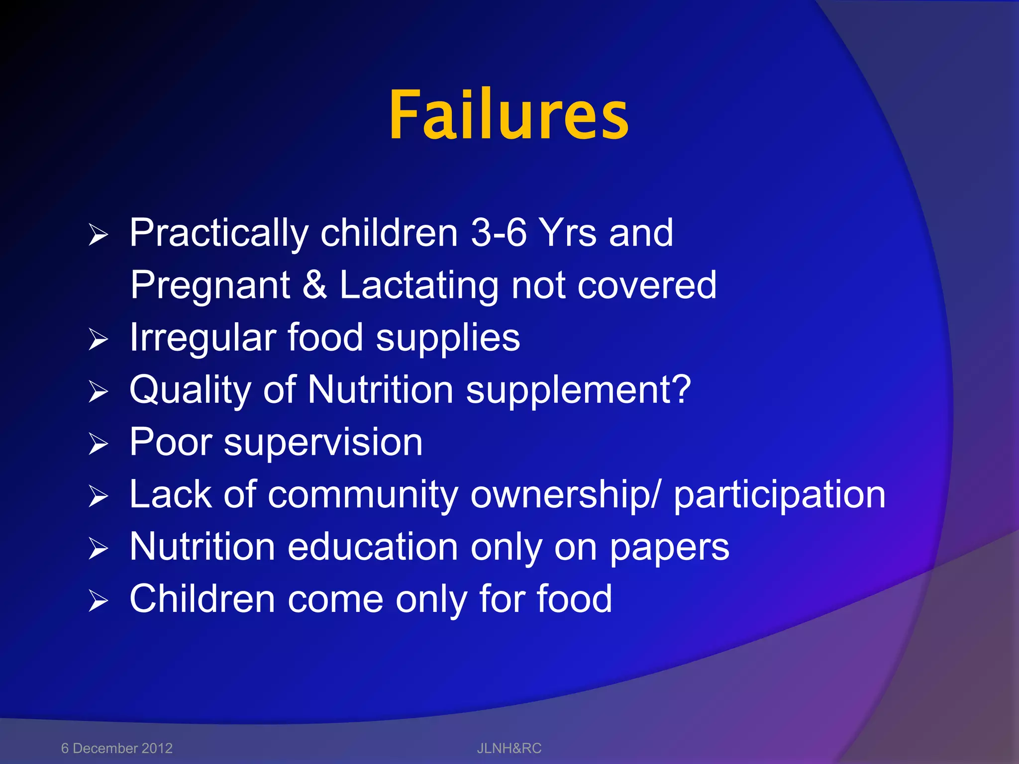 Failures
        Practically children 3-6 Yrs and
         Pregnant & Lactating not covered
        Irregular food supplies
        Quality of Nutrition supplement?
        Poor supervision
        Lack of community ownership/ participation
        Nutrition education only on papers
        Children come only for food


6 December 2012             JLNH&RC
 