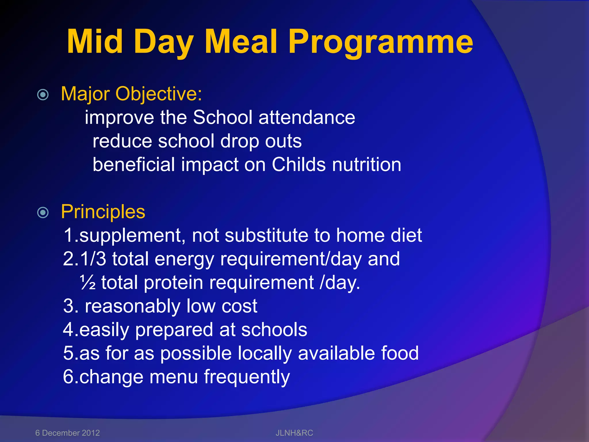 Mid Day Meal Programme
    Major Objective:
       improve the School attendance
        reduce school drop outs
        beneficial impact on Childs nutrition

    Principles
     1.supplement, not substitute to home diet
     2.1/3 total energy requirement/day and
       ½ total protein requirement /day.
     3. reasonably low cost
     4.easily prepared at schools
     5.as for as possible locally available food
     6.change menu frequently

6 December 2012               JLNH&RC
 