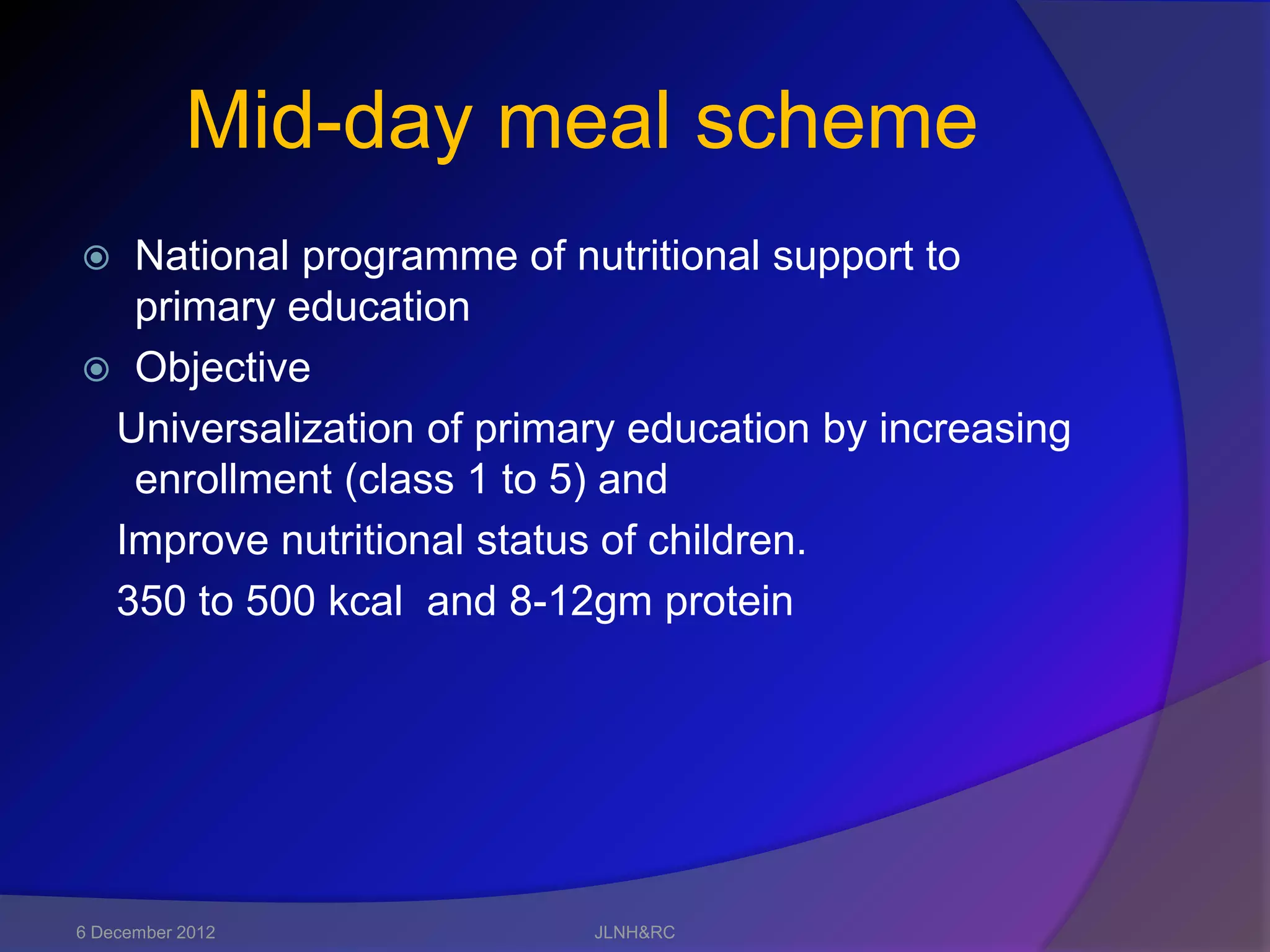 Mid-day meal scheme
 National programme of nutritional support to
  primary education
 Objective
 Universalization of primary education by increasing
  enrollment (class 1 to 5) and
 Improve nutritional status of children.
 350 to 500 kcal and 8-12gm protein




6 December 2012           JLNH&RC
 