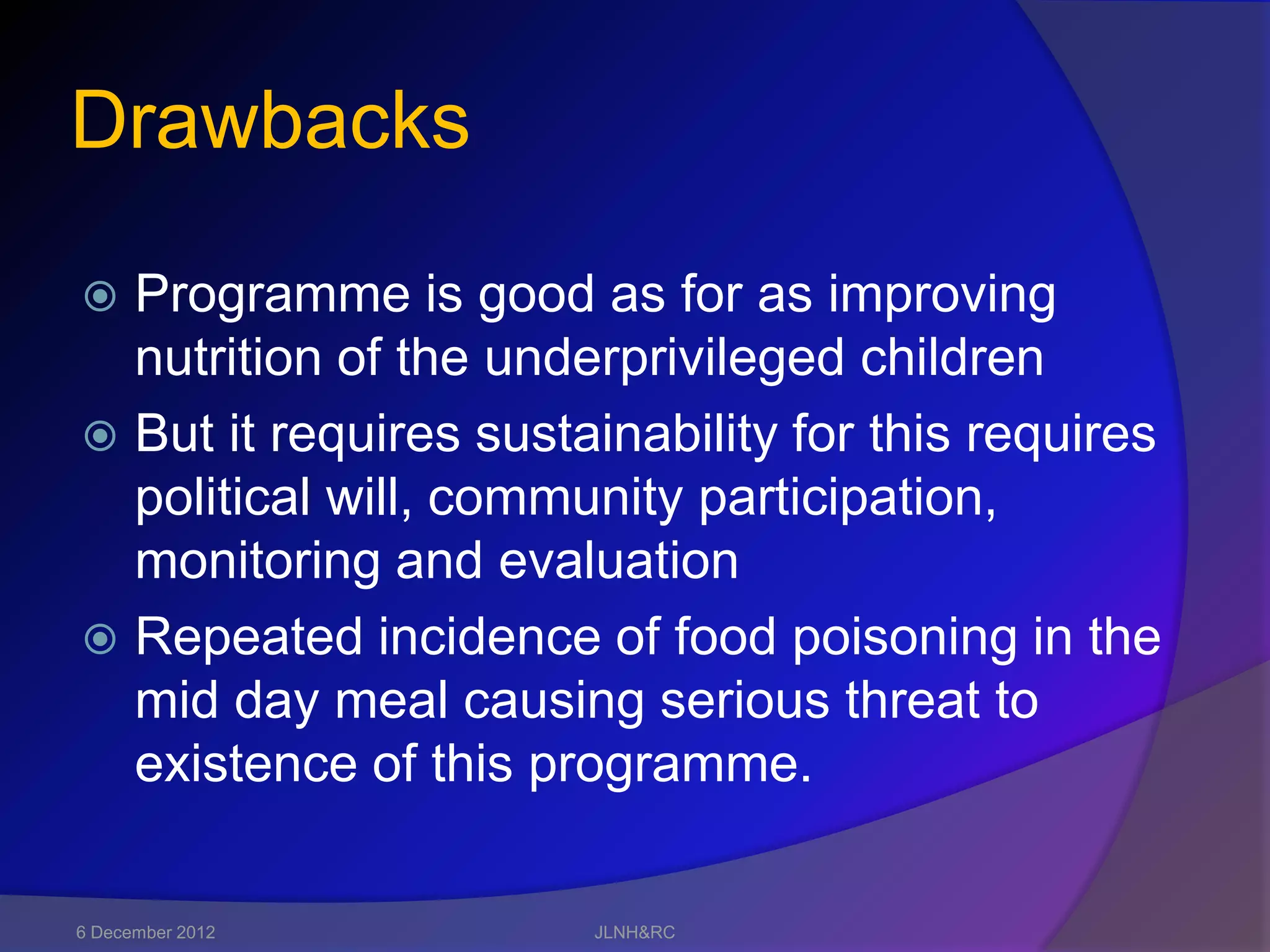Drawbacks

 Programme is good as for as improving
  nutrition of the underprivileged children
 But it requires sustainability for this requires
  political will, community participation,
  monitoring and evaluation
 Repeated incidence of food poisoning in the
  mid day meal causing serious threat to
  existence of this programme.

6 December 2012        JLNH&RC
 