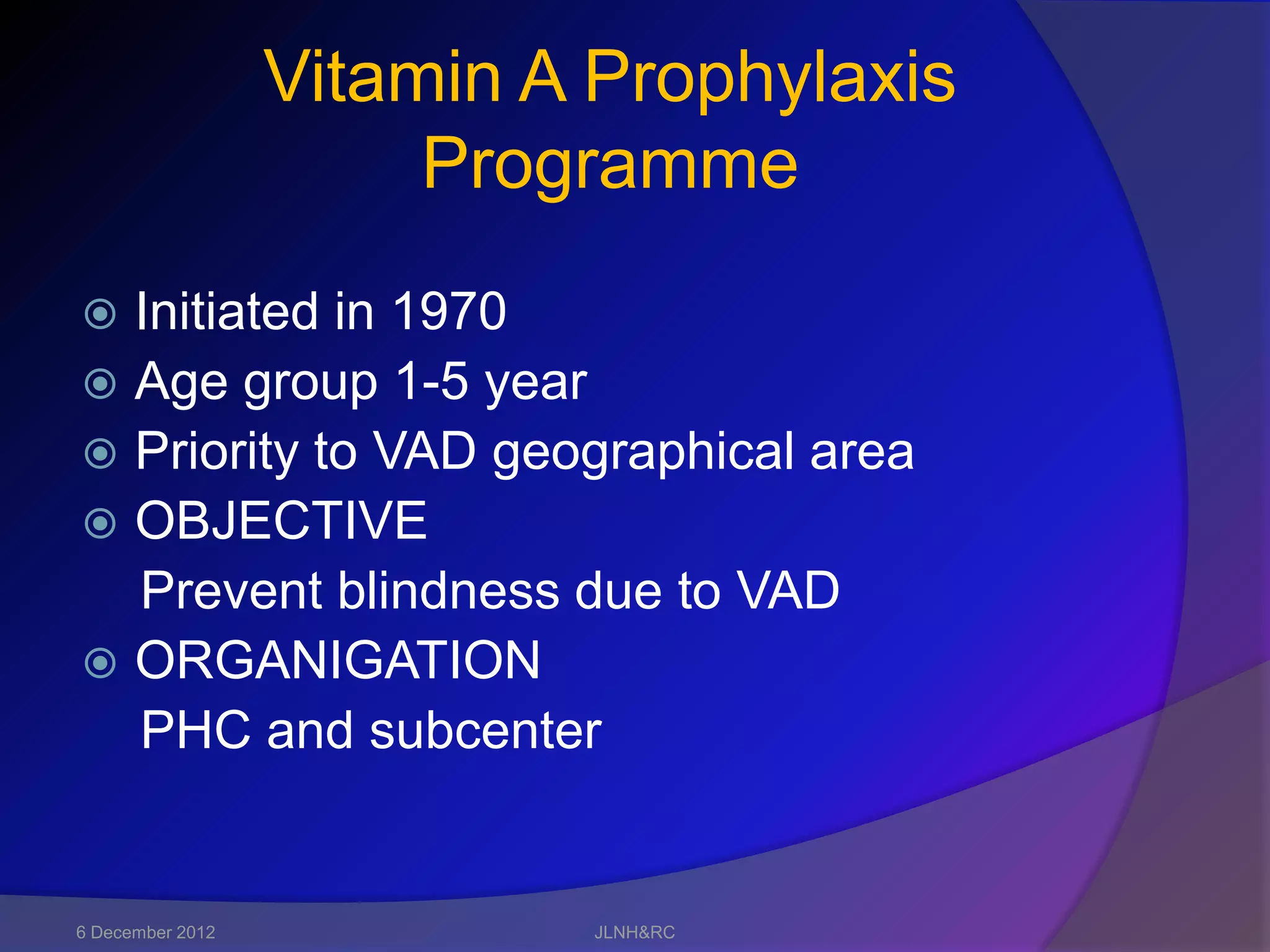 Vitamin A Prophylaxis
                       Programme
 Initiated in 1970
 Age group 1-5 year
 Priority to VAD geographical area
 OBJECTIVE
  Prevent blindness due to VAD
 ORGANIGATION
  PHC and subcenter


6 December 2012             JLNH&RC
 