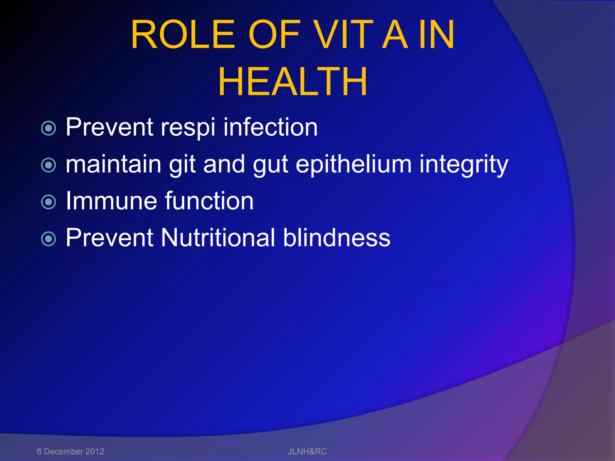 ROLE OF VIT A IN
                     HEALTH
 Prevent respi infection
 maintain git and gut epithelium integrity
 Immune function
 Prevent Nutritional blindness




6 December 2012          JLNH&RC
 
