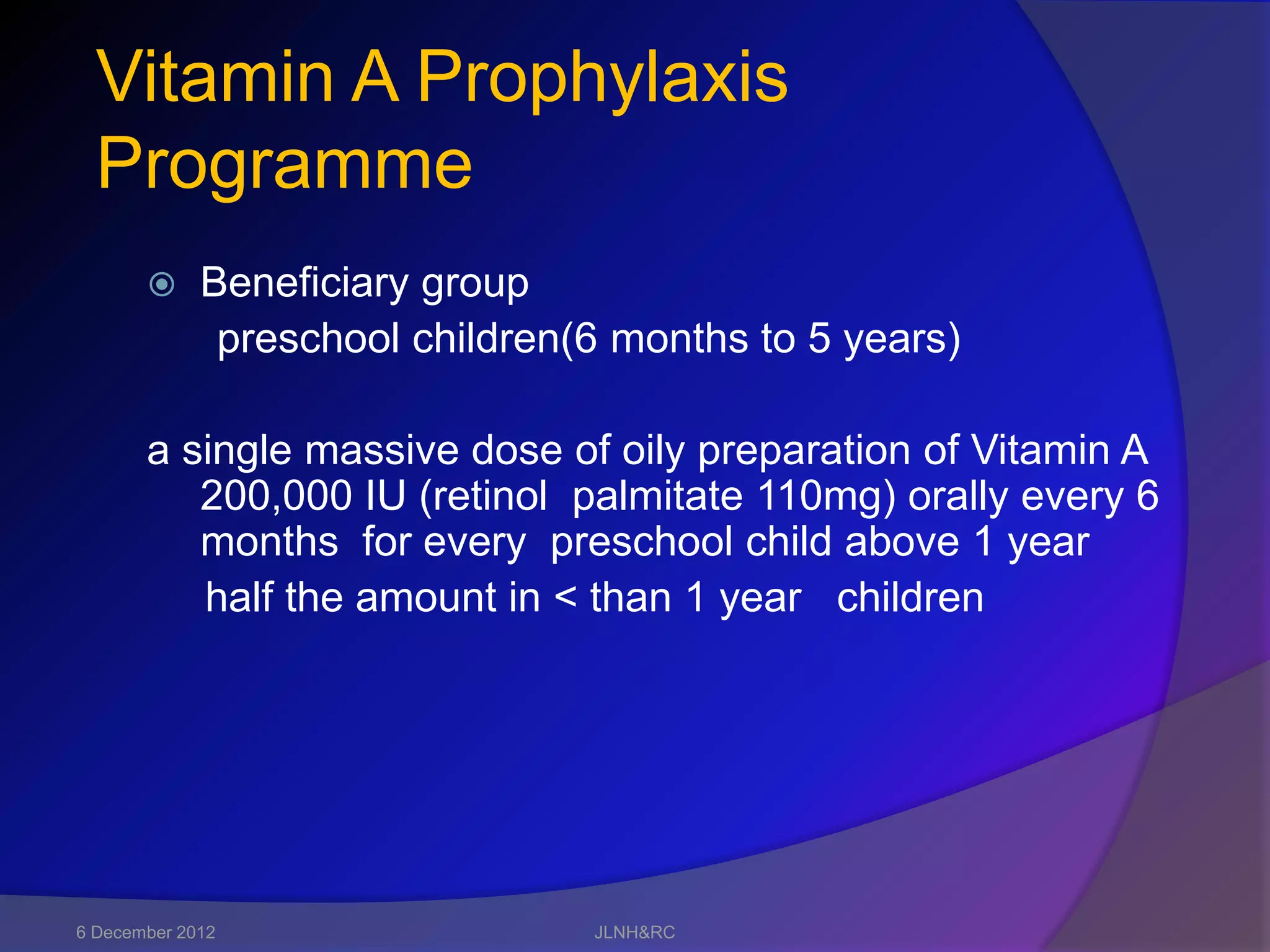 Vitamin A Prophylaxis
  Programme
            Beneficiary group
              preschool children(6 months to 5 years)

       a single massive dose of oily preparation of Vitamin A
          200,000 IU (retinol palmitate 110mg) orally every 6
          months for every preschool child above 1 year
          half the amount in < than 1 year children




6 December 2012                  JLNH&RC
 