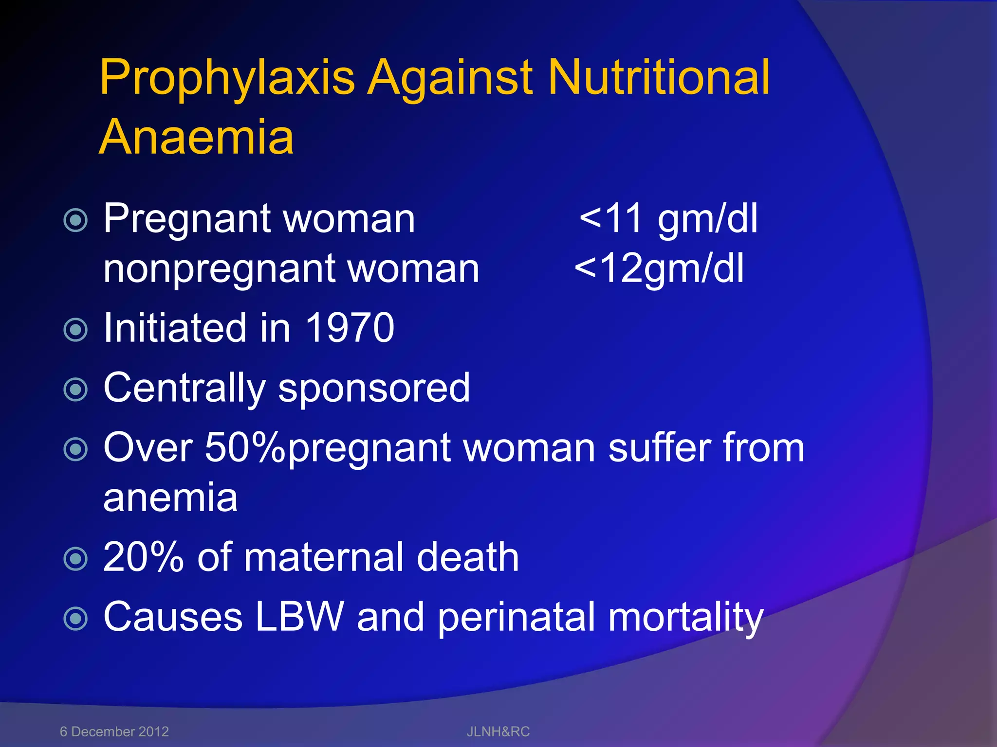 Prophylaxis Against Nutritional
     Anaemia
 Pregnant woman         <11 gm/dl
  nonpregnant woman     <12gm/dl
 Initiated in 1970
 Centrally sponsored
 Over 50%pregnant woman suffer from
  anemia
 20% of maternal death
 Causes LBW and perinatal mortality


6 December 2012      JLNH&RC
 