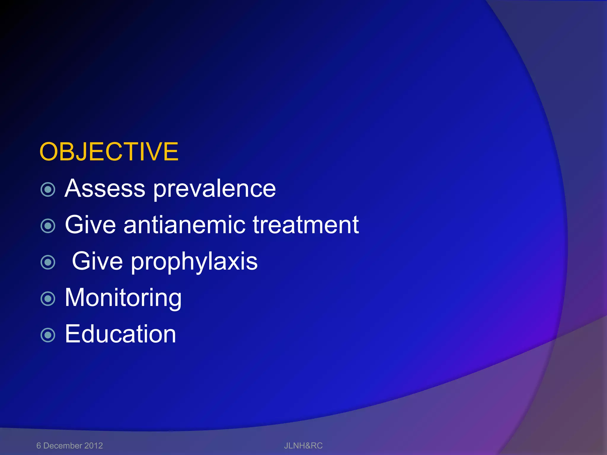 OBJECTIVE
 Assess prevalence
 Give antianemic treatment
 Give prophylaxis
 Monitoring
 Education




6 December 2012     JLNH&RC
 