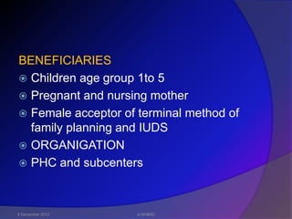 BENEFICIARIES
 Children age group 1to 5
 Pregnant and nursing mother
 Female acceptor of terminal method of
  family planning and IUDS
 ORGANIGATION
 PHC and subcenters




6 December 2012     JLNH&RC
 
