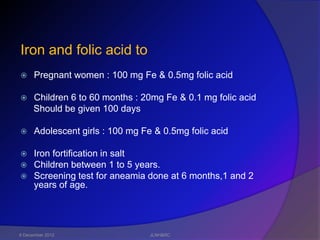 Iron and folic acid to
     Pregnant women : 100 mg Fe & 0.5mg folic acid

     Children 6 to 60 months : 20mg Fe & 0.1 mg folic acid
      Should be given 100 days

     Adolescent girls : 100 mg Fe & 0.5mg folic acid

 Iron fortification in salt
 Children between 1 to 5 years.
 Screening test for aneamia done at 6 months,1 and 2
  years of age.




6 December 2012                   JLNH&RC
 