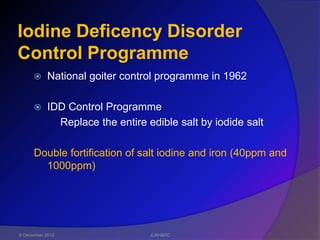 Iodine Deficency Disorder
Control Programme
          National goiter control programme in 1962

          IDD Control Programme
             Replace the entire edible salt by iodide salt

      Double fortification of salt iodine and iron (40ppm and
        1000ppm)




6 December 2012                  JLNH&RC
 
