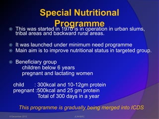Special Nutritional

                     Programme in urban slums,
     This was started in 1970 is in operation
     tribal areas and backward rural areas.

    It was launched under minimum need programme
    Main aim is to improve nutritional status in targeted group.

    Beneficiary group
       children below 6 years
       pregnant and lactating women

    child   : 300kcal and 10-12gm protein
    pregnant :500kcal and 25 gm protein
              Total of 300 days in a year

       This programme is gradually being merged into ICDS
6 December 2012               JLNH&RC
 
