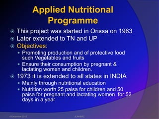 Applied Nutritional
                     Programme
     This project was started in Orissa on 1963
     Later extended to TN and UP
     Objectives:
       Promoting production and of protective food
        such Vegetables and fruits
       Ensure their consumption by pregnant &
        lactating women and children.
     1973 it is extended to all states in INDIA
       Mainly through nutritional education
       Nutrition worth 25 paisa for children and 50
          paisa for pregnant and lactating women for 52
          days in a year


6 December 2012                JLNH&RC
 
