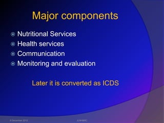 Major components
 Nutritional Services
 Health services
 Communication
 Monitoring and evaluation


                  Later it is converted as ICDS




6 December 2012                 JLNH&RC
 