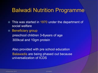 Balwadi Nutrition Programme
   This was started in 1970 under the department of
    social welfare
   Beneficiary group
    preschool children 3-6years of age
    300kcal and 10gm protein

        Also provided with pre school education
        Balawadis are being phased out because
        universalization of ICDS



6 December 2012              JLNH&RC
 