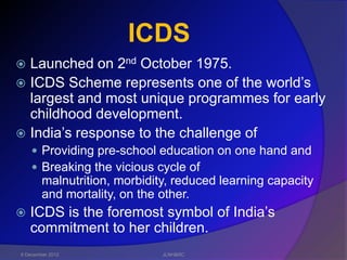 ICDS
 Launched on 2nd October 1975.
 ICDS Scheme represents one of the world’s
  largest and most unique programmes for early
  childhood development.
 India’s response to the challenge of
     Providing pre-school education on one hand and
     Breaking the vicious cycle of
        malnutrition, morbidity, reduced learning capacity
        and mortality, on the other.
   ICDS is the foremost symbol of India’s
    commitment to her children.
6 December 2012               JLNH&RC
 