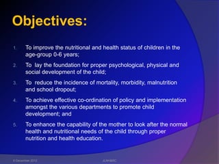 Objectives:
1.     To improve the nutritional and health status of children in the
       age-group 0-6 years;
2.     To lay the foundation for proper psychological, physical and
       social development of the child;
3.     To reduce the incidence of mortality, morbidity, malnutrition
       and school dropout;
4.     To achieve effective co-ordination of policy and implementation
       amongst the various departments to promote child
       development; and
5.     To enhance the capability of the mother to look after the normal
       health and nutritional needs of the child through proper
       nutrition and health education.


6 December 2012                       JLNH&RC
 