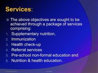 Services:
     The above objectives are sought to be
      achieved through a package of services
      comprising:
1.    Supplementary nutrition,
2.    Immunization
3.    Health check-up
4.    Referral services
5.    Pre-school non-formal education and
6.    Nutrition & health education.

6 December 2012         JLNH&RC
 