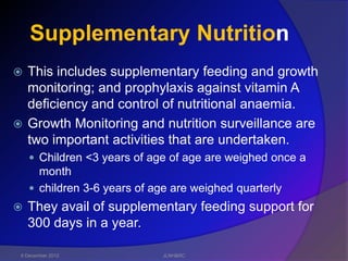 Supplementary Nutrition
 This includes supplementary feeding and growth
  monitoring; and prophylaxis against vitamin A
  deficiency and control of nutritional anaemia.
 Growth Monitoring and nutrition surveillance are
  two important activities that are undertaken.
     Children <3 years of age of age are weighed once a
      month
     children 3-6 years of age are weighed quarterly
   They avail of supplementary feeding support for
    300 days in a year.

 6 December 2012             JLNH&RC
 