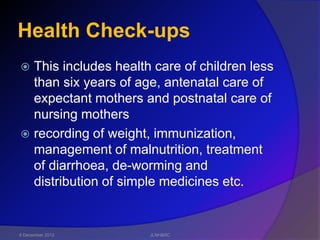 Health Check-ups
 This includes health care of children less
  than six years of age, antenatal care of
  expectant mothers and postnatal care of
  nursing mothers
 recording of weight, immunization,
  management of malnutrition, treatment
  of diarrhoea, de-worming and
  distribution of simple medicines etc.


6 December 2012       JLNH&RC
 