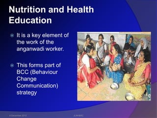 Nutrition and Health
Education
     It is a key element of
      the work of the
      anganwadi worker.

     This forms part of
      BCC (Behaviour
      Change
      Communication)
      strategy


6 December 2012                JLNH&RC
 