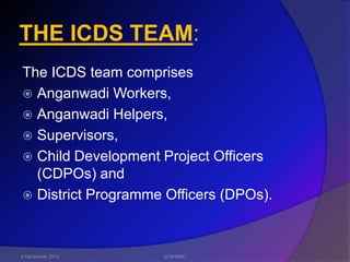 THE ICDS TEAM:
The ICDS team comprises
 Anganwadi Workers,
 Anganwadi Helpers,
 Supervisors,
 Child Development Project Officers
  (CDPOs) and
 District Programme Officers (DPOs).




6 December 2012     JLNH&RC
 