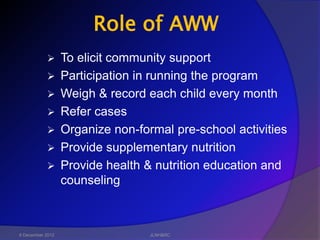 Role of AWW
                 To elicit community support
                 Participation in running the program
                 Weigh & record each child every month
                 Refer cases
                 Organize non-formal pre-school activities
                 Provide supplementary nutrition
                 Provide health & nutrition education and
                  counseling



6 December 2012                   JLNH&RC
 
