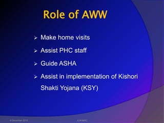 Role of AWW

                     Make home visits

                     Assist PHC staff

                     Guide ASHA

                     Assist in implementation of Kishori
                      Shakti Yojana (KSY)



6 December 2012                    JLNH&RC
 