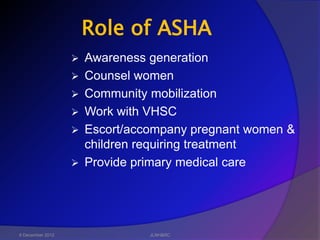 Role of ASHA
                     Awareness generation
                     Counsel women
                     Community mobilization
                     Work with VHSC
                     Escort/accompany pregnant women &
                      children requiring treatment
                     Provide primary medical care




6 December 2012                 JLNH&RC
 