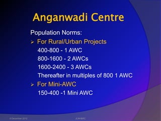 Anganwadi Centre
                  Population Norms:
                   For Rural/Urban Projects
                      400-800 - 1 AWC
                      800-1600 - 2 AWCs
                      1600-2400 - 3 AWCs
                      Thereafter in multiples of 800 1 AWC
                     For Mini-AWC
                      150-400 -1 Mini AWC



6 December 2012                     JLNH&RC
 
