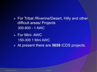        For Tribal /Riverine/Desert, Hilly and other
                  difficult areas/ Projects
                  300-800 - 1 AWC

                 For Mini- AWC
                  150-300 1 Mini AWC
                 At present there are 5659 ICDS projects.




6 December 2012                     JLNH&RC
 