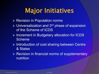 Major Initiatives
          Revision in Population norms
          Universalization and 3rd phase of expansion
           of the Scheme of ICDS
          Increment in Budgetary allocation for ICDS
           Scheme
          Introduction of cost sharing between Centre
           & States
          Revision in financial norms of supplementary
           nutrition


6 December 2012              JLNH&RC
 