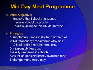 Mid Day Meal Programme
    Major Objective:
       improve the School attendance
        reduce school drop outs
        beneficial impact on Childs nutrition

    Principles
     1.supplement, not substitute to home diet
     2.1/3 total energy requirement/day and
       ½ total protein requirement /day.
     3. reasonably low cost
     4.easily prepared at schools
     5.as for as possible locally available food
     6.change menu frequently

6 December 2012               JLNH&RC
 