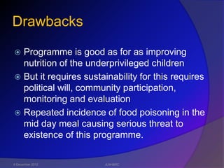 Drawbacks

 Programme is good as for as improving
  nutrition of the underprivileged children
 But it requires sustainability for this requires
  political will, community participation,
  monitoring and evaluation
 Repeated incidence of food poisoning in the
  mid day meal causing serious threat to
  existence of this programme.

6 December 2012        JLNH&RC
 